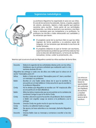 78 MOVILIZACIÓN NACIONAL POR LA MEJORA DE LOS APRENDIZAJES
Docente : Elabora la agenda de las actividades diarias junto con los niños.
Establecen que la primera actividad que realizarán será ir a los
sectores durante 30 min.
Miguelina les entrega a cada uno de ellos una notita que la coloca en el
sector "mensajitos para mí".
Niñas : Belén y Cindy van al sector "Mensajitos para mí", leen y escriben
un mensaje a su profesora.
Belén : (Escribe en una hojita varias ideas de lo que le escribirá. Se
encuentra en el nivel silábico). Cindy escucha lo que le escribió a
la profesora Miguelina.
Cindy : No te olvides que Miguelina se escribe con "M" mayúscula. (Ella
se encuentra en el nivel alfabético).
Belén : (Mira las letras mayúsculas que se encuentran en la cartelera de
nombres) Corrige lo que le ha dicho Cindy.
Cindy : Escribe y decora lo que le ha escrito a la profesora.(Se lo muestra
a Belén con orgullo). Luego se acerca a la profesora y se lo
entrega.
Docente : Gracias Cindy me gusta mucho lo que me has escrito.
Cindy : Sonríe y va saltando hasta su lugar.
Belén : (Se apura y le hace adornitos a su mensaje). ¡Señorita Miguelina
tenga!
Docente : Gracias Belén. (Lee su mensaje y comienza a escribir a las dos
niñas)
Veamos qué ocurre en el aula de Miguelina cuando los niños escriben de forma libre:
La profesora Miguelina ha organizado el aula con sus niños.
En uno de los sectores ha colocado, tijeras, crayolas, papeles
de colores, plumones, lápices y todo aquello que podrían
necesitar para escribir. Como parte de sus actividades
permanentes, sus niños se acercan a sus sectores y escriben
notas o mensajes para sus compañeros y su profesora. Su
profesora les escribe a todos destacando sus cualidades y
los esfuerzos que hacen.
El propósito social de la escritura libre es que los niños
ingresen de forma auténtica a la práctica social del
lenguaje, sin las tensiones que demanda la escritura de
textos formales.
El propósito didáctico es que se formen con escritores,
experimentando los problemas que enfrenta todo escritor
como la elección del destinatario, la forma de escribirle,
textualizar, revisar, cuidar la presentación, etc.
Sugerencias metodológicas
Los ninos en
este ejemplo,
tienen la
oportunidad
de confrontar
sus hipótesis
de escritura
y resolver
problemas
acerca de la
escritura
 