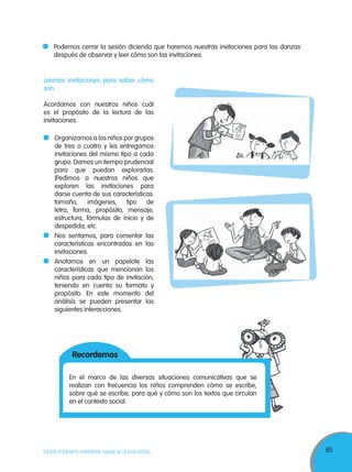 85TODOS PODEMOS APRENDER, NADIE SE QUEDA ATRÁS
Podemos cerrar la sesión diciendo que haremos nuestras invitaciones para las danzas
después de observar y leer cómo son las invitaciones.
Leemos invitaciones para saber cómo
son
Acordamos con nuestros niños cuál
es el propósito de la lectura de las
invitaciones.
Organizamos a los niños por grupos
de tres o cuatro y les entregamos
invitaciones del mismo tipo a cada
grupo. Damos un tiempo prudencial
para que puedan explorarlas.
(Pedimos a nuestros niños que
exploren las invitaciones para
darse cuenta de sus características:
tamaño, imágenes, tipo de
letra, forma, propósito, mensaje,
estructura, fórmulas de inicio y de
despedida, etc.
Nos sentamos, para comentar las
características encontradas en las
invitaciones.
Anotamos en un papelote las
características que mencionan los
niños para cada tipo de invitación,
teniendo en cuenta su formato y
propósito. En este momento del
análisis se pueden presentar las
siguientes interacciones.
En el marco de las diversas situaciones comunicativas que se
realizan con frecuencia los niños comprenden cómo se escribe,
sobre qué se escribe, para qué y cómo son los textos que circulan
en el contexto social.
Recordemos
 