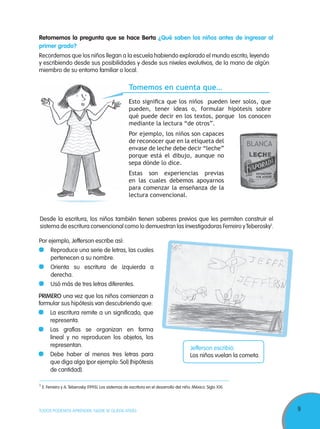 9TODOS PODEMOS APRENDER, NADIE SE QUEDA ATRÁS
Retomemos la pregunta que se hace Berta ¿Qué saben los niños antes de ingresar al
primer grado?
Recordemos que los niños llegan a la escuela habiendo explorado el mundo escrito, leyendo
y escribiendo desde sus posibilidades y desde sus niveles evolutivos, de la mano de algún
miembro de su entorno familiar o local.
Tomemos en cuenta que…
Esto signiﬁca que los niños pueden leer solos, que
pueden, tener ideas o, formular hipótesis sobre
qué puede decir en los textos, porque los conocen
mediante la lectura “de otros”.
Por ejemplo, los niños son capaces
de reconocer que en la etiqueta del
envase de leche debe decir “leche”
porque está el dibujo, aunque no
sepa dónde lo dice.
Estas son experiencias previas
en las cuales debemos apoyarnos
para comenzar la enseñanza de la
lectura convencional.
Desde la escritura, los niños también tienen saberes previos que les permiten construir el
sistema de escritura convencional como lo demuestran las investigadoras Ferreiro yTeberosky1
.
PRIMERO una vez que los niños comienzan a
formular sus hipótesis van descubriendo que:
La escritura remite a un significado, que
representa.
Las grafías se organizan en forma
lineal y no reproducen los objetos, los
representan.
Debe haber al menos tres letras para
que diga algo (por ejemplo: Sol) (hipótesis
de cantidad).
1
E. Ferreiro y A.Teberosky (1995). Los sistemas de escritura en el desarrollo del niño. México. Siglo XXI.
Por ejemplo, Jefferson escribe así:
Reproduce una serie de letras, las cuales
pertenecen a su nombre.
Orienta su escritura de izquierda a
derecha.
Usó más de tres letras diferentes.
Jefferson escribió:
Los niños vuelan la cometa.
BLANCA
 