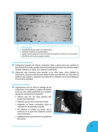 93TODOS PODEMOS APRENDER, NADIE SE QUEDA ATRÁS
Escritura de la versión final
	 Entregamos papeles de colores, plumones, tijera y goma para que escriban la
versión final de su texto, pueden recortar los bordes para hacer una silueta creativa.
También elaborar un sobre, si lo creemos conveniente.
	 Utilizamos este momento para orientar a los niños sobre cómo distribuir la
información, ubicar las ilustraciones, el tipo de letra que utilizarán, etc. Para ello, les
pedimos que vuelvan a observar el modelo de la invitación con la que trabajaron
al inicio de la actividad.
Remitimos la invitación
	 Organizamos con los niños la entrega de las
invitaciones a los padres y madres de familia,
junto con una cartita preparada por nosotros,
donde les comentamos lo siguiente:
	Valoren que son sus hijos quienes han
escrito las invitaciones.
	 Pídanles que les lean lo que han escrito.
	Háganles un breve comentario sobre la
importancia de aprender a escribir.
	 No critiquen ni corrijan sus textos, eso lo
haremos en el aula más adelante cuando
sea el momento.
	 Agradeceremos que confirmen su asistencia
por escrito.
Transcripción:
Querida familia les invito a mi vaile eruana
Quevaser mañana en el patio garde
espero que les guste y los Amo con todo mi corazón y la otra es 9 m y los adoro
Ma Mia te amo mamá y papá y atodos
 