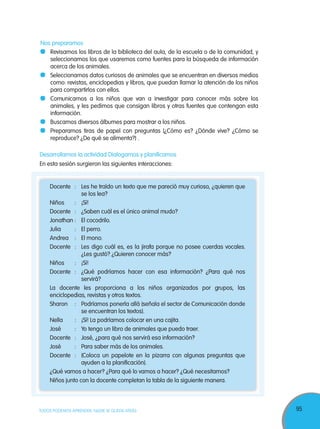 95TODOS PODEMOS APRENDER, NADIE SE QUEDA ATRÁS
Docente : Les he traído un texto que me pareció muy curioso, ¿quieren que
se los lea?
Niños : ¡Sí!
Docente : ¿Saben cuál es el único animal mudo?
Jonathan : El cocodrilo.
Julia : El perro.
Andrea : El mono.
Docente : Les digo cuál es, es la jirafa porque no posee cuerdas vocales.
¿Les gustó? ¿Quieren conocer más?
Niños : ¡Sí!
Docente : ¿Qué podríamos hacer con esa información? ¿Para qué nos
servirá?
La docente les proporciona a los niños organizados por grupos, las
enciclopedias, revistas y otros textos.
Sharon : Podríamos ponerla allá (señala el sector de Comunicación donde
se encuentran los textos).
Nella : ¡Sí! La podríamos colocar en una cajita.
José : Yo tengo un libro de animales que puedo traer.
Docente : José, ¿para qué nos servirá esa información?
José : Para saber más de los animales.
Docente : (Coloca un papelote en la pizarra con algunas preguntas que
ayuden a la planificación).
¿Qué vamos a hacer? ¿Para qué lo vamos a hacer? ¿Qué necesitamos?
Niños junto con la docente completan la tabla de la siguiente manera.
Desarrollamos la actividad Dialogamos y planificamos
En esta sesión surgieron las siguientes interacciones:
Nos preparamos
Revisamos los libros de la biblioteca del aula, de la escuela o de la comunidad, y
seleccionamos los que usaremos como fuentes para la búsqueda de información
acerca de los animales.
Seleccionamos datos curiosos de animales que se encuentran en diversos medios
como: revistas, enciclopedias y libros, que puedan llamar la atención de los niños
para compartirlos con ellos.
Comunicamos a los niños que van a investigar para conocer más sobre los
animales, y les pedimos que consigan libros y otras fuentes que contengan esta
información.
Buscamos diversos álbumes para mostrar a los niños.
Preparamos tiras de papel con preguntas (¿Cómo es? ¿Dónde vive? ¿Cómo se
reproduce? ¿De qué se alimenta?) .
 
