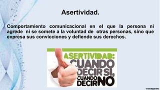 Asertividad.
Comportamiento comunicacional en el que la persona ni
agrede ni se somete a la voluntad de otras personas, sino que
expresa sus convicciones y defiende sus derechos.
 