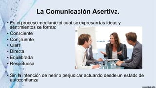 La Comunicación Asertiva.
• Es el proceso mediante el cual se expresan las ideas y
sentimientos de forma:
• Consciente
• Congruente
• Clara
• Directa
• Equilibrada
• Respetuosa
• Sin la intención de herir o perjudicar actuando desde un estado de
autoconfianza
 