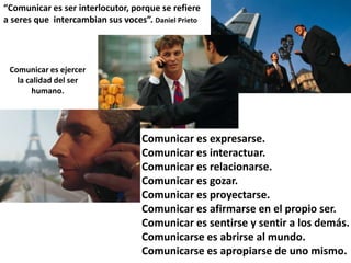 “Comunicar es ser interlocutor, porque se refiere
a seres que intercambian sus voces”. Daniel Prieto




 Comunicar es ejercer
   la calidad del ser
       humano.




                                   Comunicar es expresarse.
                                   Comunicar es interactuar.
                                   Comunicar es relacionarse.
                                   Comunicar es gozar.
                                   Comunicar es proyectarse.
                                   Comunicar es afirmarse en el propio ser.
                                   Comunicar es sentirse y sentir a los demás.
                                   Comunicarse es abrirse al mundo.
                                   Comunicarse es apropiarse de uno mismo.
 