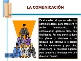 LA COMUNICACIÓN


     Es el medio del que se valen los
     administradores para transferir y
     recibir       información.      La
     comunicación gerencial tiene dos
     finalidades. Por una parte traduce
     los planes y objetivos a un
     lenguaje que conlleve a la acción
     de los empleados y por otra,
     proporciona la necesaria ligación
     para conducir a la empresa en una
     dirección común.
 