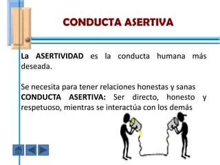 CONDUCTA ASERTIVA

La ASERTIVIDAD es la conducta humana más
deseada.

Se necesita para tener relaciones honestas y sanas
CONDUCTA ASERTIVA: Ser directo, honesto y
respetuoso, mientras se interactúa con los demás
 