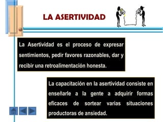 LA ASERTIVIDAD


La Asertividad es el proceso de expresar
sentimientos, pedir favores razonables, dar y
recibir una retroalimentación honesta.


            La capacitación en la asertividad consiste en
            enseñarle a la gente a adquirir formas
            eficaces de sortear varias situaciones
            productoras de ansiedad.
 