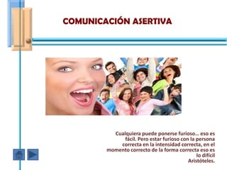 COMUNICACIÓN ASERTIVA




          Cualquiera puede ponerse furioso… eso es
              fácil. Pero estar furioso con la persona
            correcta en la intensidad correcta, en el
        momento correcto de la forma correcta eso es
                                               lo difícil
                                           Aristóteles.
 