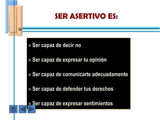 SER ASERTIVO ES:


» Ser capaz de decir no

» Ser capaz de expresar tu opinión

» Ser capaz de comunicarte adecuadamente

» Ser capaz de defender tus derechos

» Ser capaz de expresar sentimientos
 