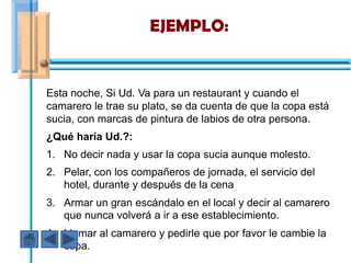 EJEMPLO:


Esta noche, Si Ud. Va para un restaurant y cuando el
camarero le trae su plato, se da cuenta de que la copa está
sucia, con marcas de pintura de labios de otra persona.
¿Qué haría Ud.?:
1. No decir nada y usar la copa sucia aunque molesto.
2. Pelar, con los compañeros de jornada, el servicio del
   hotel, durante y después de la cena
3. Armar un gran escándalo en el local y decir al camarero
   que nunca volverá a ir a ese establecimiento.
4. Llamar al camarero y pedirle que por favor le cambie la
   copa.
 