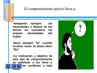 El comportamiento pasivo lleva a:


•Anteponer siempre        las
necesidades y deseos de   los
demás sin considerar      las
propias   necesidades     del
sujeto.

•Decir siempre “Sí” cuando
muchas veces se desea decir
“No”.

•La motivación y objetivo de
este tipo de comportamiento
es satisfacer a los otros y
evitar los conflictos a toda
costa
 