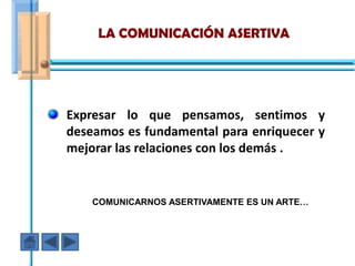 LA COMUNICACIÓN ASERTIVA




Expresar lo que pensamos, sentimos y
deseamos es fundamental para enriquecer y
mejorar las relaciones con los demás .


    COMUNICARNOS ASERTIVAMENTE ES UN ARTE…
 