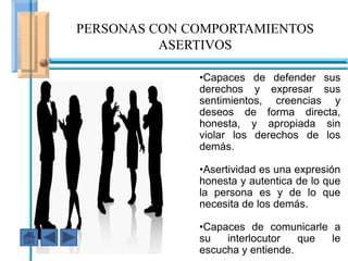 PERSONAS CON COMPORTAMIENTOS
          ASERTIVOS

                      •Capaces de defender sus
                      derechos y expresar sus
                      sentimientos, creencias y
                      deseos de forma directa,
                      honesta, y apropiada sin
                      violar los derechos de los
                      demás.

                     •Asertividad es una expresión
  En ese caso fuiste AGRESIVOautentica de lo que
                     honesta y
                     la persona es y de lo que
                     necesita de los demás.

                      •Capaces de comunicarle a
                      su   interlocutor   que le
                      escucha y entiende.
 