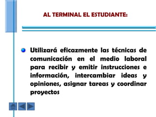 AL TERMINAL EL ESTUDIANTE:




Utilizará eficazmente las técnicas de
comunicación en el medio laboral
para recibir y emitir instrucciones e
información, intercambiar ideas y
opiniones, asignar tareas y coordinar
proyectos
 