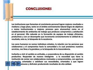 CONCLUSIONES



Las instituciones que fomentan el crecimiento personal logran mejores resultados a
mediano y largo plazo, tanto en el ámbito estrictamente laboral (logro de objetivos
y metas institucionales y mejores procesos para alcanzarlos) como en el
establecimiento de ambientes de trabajo que producen compromiso y satisfacción
en el personal. Ello redunda en la formación de equipos de trabajo eficientes,
productivos y con un desempeño que incrementa constantemente la calidad de su
resultado, esto es, la búsqueda de la excelencia.

Los seres humanos no somos individuos aislados, la relación con las personas que
colaboramos y el compromiso hacia la comunidad a la cual prestamos nuestros
servicios, nos lleva a la grandeza y a la búsqueda de la trascendencia.

Invitarlos a vivir el cambio en actitudes, a sorprenderse de su disposición al cambio
productivo. Responder de manera inteligente a la necesidad que tiene la
institución de contar con colaboradores motivados y comprometidos, con apertura
al cambio, orientados a satisfacer sus necesidades, orientados a que logren
objetivos comunes y disfruten produciendo resultados de alta calidad.
 