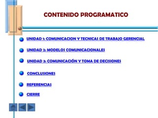 CONTENIDO PROGRAMATICO


UNIDAD 1: COMUNICACION Y TECNICAS DE TRABAJO GERENCIAL

UNIDAD 2: MODELOS COMUNICACIONALES

UNIDAD 3: COMUNICACIÓN Y TOMA DE DECISIONES


CONCLUSIONES

REFERENCIAS

CIERRE
 