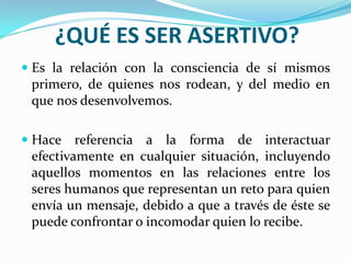 ¿QUÉ ES SER ASERTIVO?
 Es la relación con la consciencia de sí mismos
  primero, de quienes nos rodean, y del medio en
 que nos desenvolvemos.

 Hace   referencia a la forma de interactuar
 efectivamente en cualquier situación, incluyendo
 aquellos momentos en las relaciones entre los
 seres humanos que representan un reto para quien
 envía un mensaje, debido a que a través de éste se
 puede confrontar o incomodar quien lo recibe.
 