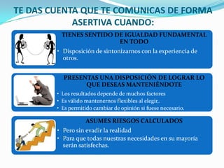 TE DAS CUENTA QUE TE COMUNICAS DE FORMA
            ASERTIVA CUANDO:
         TIENES SENTIDO DE IGUALDAD FUNDAMENTAL
                         EN TODO
        • Disposición de sintonizarnos con la experiencia de
          otros.


          PRESENTAS UNA DISPOSICIÓN DE LOGRAR LO
                QUE DESEAS MANTENIÉNDOTE
        • Los resultados depende de muchos factores
        • Es válido mantenernos flexibles al elegir,.
        • Es permitido cambiar de opinión si fuese necesario.

                   ASUMES RIESGOS CALCULADOS
        • Pero sin evadir la realidad
        • Para que todas nuestras necesidades en su mayoría
          serán satisfechas.
 
