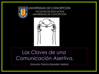 UNIVERSIDAD DE CONCEPCIÓN
         FACULTAD DE EDUCACION
       UNIVERSIDAD DE CONCEPCIÓN




  Las Claves de una
Comunicación Asertiva.
     Docente: Patricia Garretón Valdivia
 