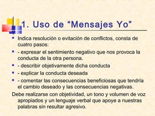 1. Uso de “Mensajes Yo”
 Indica resolución o evitación de conflictos, consta de
cuatro pasos:
 - expresar el sentimiento negativo que nos provoca la
conducta de la otra persona.
 - describir objetivamente dicha conducta
 - explicar la conducta deseada
 - comentar las consecuencias beneficiosas que tendría
el cambio deseado y las consecuencias negativas.
Debe realizarse con objetividad, un tono y volumen de voz
apropiados y un lenguaje verbal que apoye a nuestras
palabras sin resultar agresivo.
 