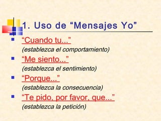 1. Uso de “Mensajes Yo”
 “Cuando tu...”
(establezca el comportamiento)
 “Me siento...”
(establezca el sentimiento)
 “Porque...”
(establezca la consecuencia)
 “Te pido, por favor, que...”
(establezca la petición)
 