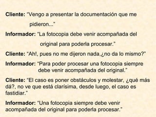 Cliente: “Vengo a presentar la documentación que me
pidieron...”
Informador: “La fotocopia debe venir acompañada del
original para poderla procesar.”
Cliente: “Ah!, pues no me dijeron nada,¿no da lo mismo?”
Informador: “Para poder procesar una fotocopia siempre
debe venir acompañada del original.”
Cliente: “El caso es poner obstáculos y molestar, ¿qué más
dá?, no ve que está clarísima, desde luego, el caso es
fastidiar.”
Informador: “Una fotocopia siempre debe venir
acompañada del original para poderla procesar.”
 