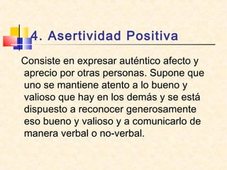 4. Asertividad Positiva
Consiste en expresar auténtico afecto y
aprecio por otras personas. Supone que
uno se mantiene atento a lo bueno y
valioso que hay en los demás y se está
dispuesto a reconocer generosamente
eso bueno y valioso y a comunicarlo de
manera verbal o no-verbal.
 