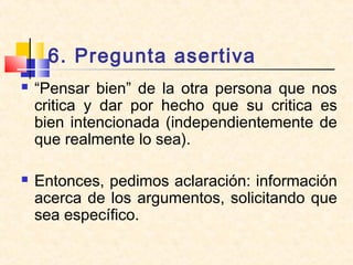 6. Pregunta asertiva
 “Pensar bien” de la otra persona que nos
critica y dar por hecho que su critica es
bien intencionada (independientemente de
que realmente lo sea).
 Entonces, pedimos aclaración: información
acerca de los argumentos, solicitando que
sea específico.
 
