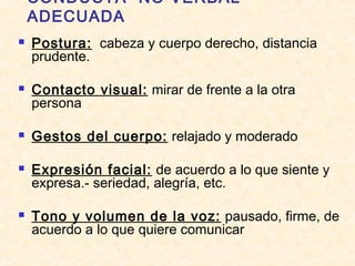 CONDUCTA “NO VERBAL”
ADECUADA
 Postura: cabeza y cuerpo derecho, distancia
prudente.
 Contacto visual: mirar de frente a la otra
persona
 Gestos del cuerpo: relajado y moderado
 Expresión facial: de acuerdo a lo que siente y
expresa.- seriedad, alegría, etc.
 Tono y volumen de la voz: pausado, firme, de
acuerdo a lo que quiere comunicar
 