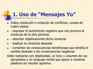 1. Uso de “Mensajes Yo”
 Indica resolución o evitación de conflictos, consta de
cuatro pasos:
 - expresar el sentimiento negativo que nos provoca la
conducta de la otra persona.
 - describir objetivamente dicha conducta
 - explicar la conducta deseada
 - comentar las consecuencias beneficiosas que tendría el
cambio deseado y las consecuencias negativas.
Debe realizarse con objetividad, un tono y volumen de voz
apropiados y un lenguaje verbal que apoye a nuestras
palabras sin resultar agresivo.
 
