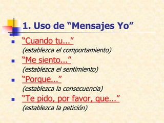 1. Uso de “Mensajes Yo”
 “Cuando tu...”
(establezca el comportamiento)
 “Me siento...”
(establezca el sentimiento)
 “Porque...”
(establezca la consecuencia)
 “Te pido, por favor, que...”
(establezca la petición)
 