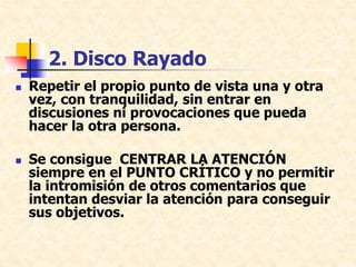 2. Disco Rayado
 Repetir el propio punto de vista una y otra
vez, con tranquilidad, sin entrar en
discusiones ni provocaciones que pueda
hacer la otra persona.
 Se consigue CENTRAR LA ATENCIÓN
siempre en el PUNTO CRÍTICO y no permitir
la intromisión de otros comentarios que
intentan desviar la atención para conseguir
sus objetivos.
 