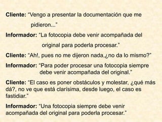 Cliente: “Vengo a presentar la documentación que me
pidieron...”
Informador: “La fotocopia debe venir acompañada del
original para poderla procesar.”
Cliente: “Ah!, pues no me dijeron nada,¿no da lo mismo?”
Informador: “Para poder procesar una fotocopia siempre
debe venir acompañada del original.”
Cliente: “El caso es poner obstáculos y molestar, ¿qué más
dá?, no ve que está clarísima, desde luego, el caso es
fastidiar.”
Informador: “Una fotocopia siempre debe venir
acompañada del original para poderla procesar.”
 