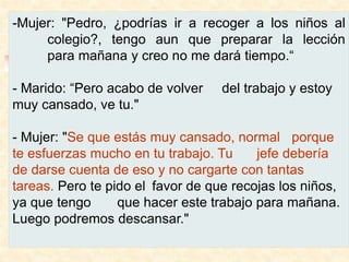 -Mujer: "Pedro, ¿podrías ir a recoger a los niños al
colegio?, tengo aun que preparar la lección
para mañana y creo no me dará tiempo.“
- Marido: “Pero acabo de volver del trabajo y estoy
muy cansado, ve tu."
- Mujer: "Se que estás muy cansado, normal porque
te esfuerzas mucho en tu trabajo. Tu jefe debería
de darse cuenta de eso y no cargarte con tantas
tareas. Pero te pido el favor de que recojas los niños,
ya que tengo que hacer este trabajo para mañana.
Luego podremos descansar."
 