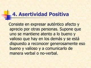 4. Asertividad Positiva
Consiste en expresar auténtico afecto y
aprecio por otras personas. Supone que
uno se mantiene atento a lo bueno y
valioso que hay en los demás y se está
dispuesto a reconocer generosamente eso
bueno y valioso y a comunicarlo de
manera verbal o no-verbal.
 