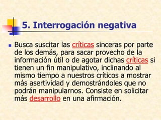 5. Interrogación negativa
 Busca suscitar las críticas sinceras por parte
de los demás, para sacar provecho de la
información útil o de agotar dichas críticas si
tienen un fin manipulativo, inclinando al
mismo tiempo a nuestros críticos a mostrar
más asertividad y demostrándoles que no
podrán manipularnos. Consiste en solicitar
más desarrollo en una afirmación.
 