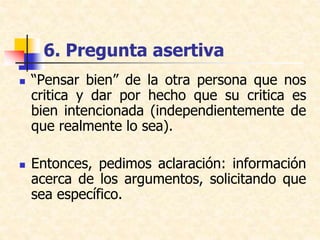 6. Pregunta asertiva
 “Pensar bien” de la otra persona que nos
critica y dar por hecho que su critica es
bien intencionada (independientemente de
que realmente lo sea).
 Entonces, pedimos aclaración: información
acerca de los argumentos, solicitando que
sea específico.
 