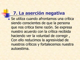 7. La aserción negativa
 Se utiliza cuando afrontamos una crítica
siendo conscientes de que la persona
que nos critica tiene razón. Se expresa
nuestro acuerdo con la crítica recibida
haciendo ver la voluntad de corregir ,
Con ello reducimos la agresividad de
nuestros críticos y fortalecemos nuestra
autoestima.
 