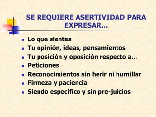 SE REQUIERE ASERTIVIDAD PARA
EXPRESAR...
 Lo que sientes
 Tu opinión, ideas, pensamientos
 Tu posición y oposición respecto a...
 Peticiones
 Reconocimientos sin herir ni humillar
 Firmeza y paciencia
 Siendo específico y sin pre-juicios
 