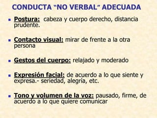 CONDUCTA “NO VERBAL” ADECUADA
 Postura: cabeza y cuerpo derecho, distancia
prudente.
 Contacto visual: mirar de frente a la otra
persona
 Gestos del cuerpo: relajado y moderado
 Expresión facial: de acuerdo a lo que siente y
expresa.- seriedad, alegría, etc.
 Tono y volumen de la voz: pausado, firme, de
acuerdo a lo que quiere comunicar
 