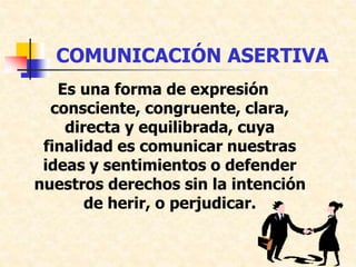 COMUNICACIÓN ASERTIVA
Es una forma de expresión
consciente, congruente, clara,
directa y equilibrada, cuya
finalidad es comunicar nuestras
ideas y sentimientos o defender
nuestros derechos sin la intención
de herir, o perjudicar.
 