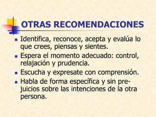 OTRAS RECOMENDACIONES
 Identifica, reconoce, acepta y evalúa lo
que crees, piensas y sientes.
 Espera el momento adecuado: control,
relajación y prudencia.
 Escucha y expresate con comprensión.
 Habla de forma específica y sin pre-
juicios sobre las intenciones de la otra
persona.
 
