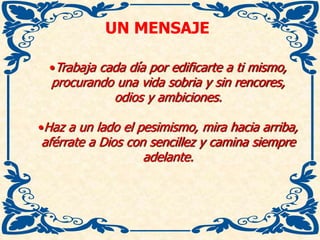 UN MENSAJE
•Trabaja cada día por edificarte a ti mismo,
procurando una vida sobria y sin rencores,
odios y ambiciones.
•Haz a un lado el pesimismo, mira hacia arriba,
aférrate a Dios con sencillez y camina siempre
adelante.
 
