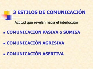 3 ESTILOS DE COMUNICACIÓN
Actitud que revelan hacia el interlocutor
 COMUNICACION PASIVA o SUMISA
 COMUNICACIÓN AGRESIVA
 COMUNICACIÓN ASERTIVA
 