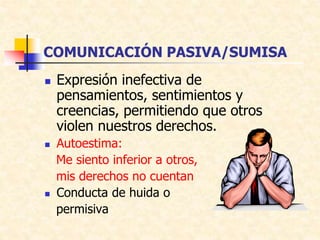 COMUNICACIÓN PASIVA/SUMISA
 Expresión inefectiva de
pensamientos, sentimientos y
creencias, permitiendo que otros
violen nuestros derechos.
 Autoestima:
Me siento inferior a otros,
mis derechos no cuentan
 Conducta de huida o
permisiva
 
