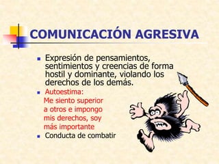 COMUNICACIÓN AGRESIVA
 Expresión de pensamientos,
sentimientos y creencias de forma
hostil y dominante, violando los
derechos de los demás.
 Autoestima:
Me siento superior
a otros e impongo
mis derechos, soy
más importante
 Conducta de combatir
 