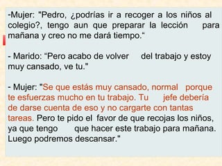 -Mujer: "Pedro, ¿podrías ir a recoger a los niños al
colegio?, tengo aun que preparar la lección
para
mañana y creo no me dará tiempo.“
- Marido: “Pero acabo de volver
muy cansado, ve tu."

del trabajo y estoy

- Mujer: "Se que estás muy cansado, normal porque
te esfuerzas mucho en tu trabajo. Tu
jefe debería
de darse cuenta de eso y no cargarte con tantas
tareas. Pero te pido el favor de que recojas los niños,
ya que tengo
que hacer este trabajo para mañana.
Luego podremos descansar."

 
