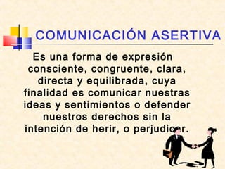 COMUNICACIÓN ASERTIVA
Es una forma de expresión
consciente, congruente, clara,
directa y equilibrada, cuya
finalidad es comunicar nuestras
ideas y sentimientos o defender
nuestros derechos sin la
intención de herir, o perjudicar.

 