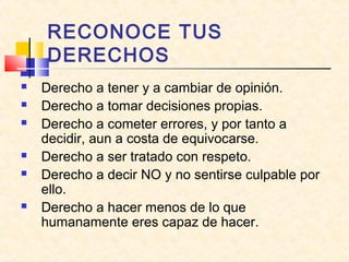RECONOCE TUS
DERECHOS









Derecho a tener y a cambiar de opinión.
Derecho a tomar decisiones propias.
Derecho a cometer errores, y por tanto a
decidir, aun a costa de equivocarse.
Derecho a ser tratado con respeto.
Derecho a decir NO y no sentirse culpable por
ello.
Derecho a hacer menos de lo que
humanamente eres capaz de hacer.

 