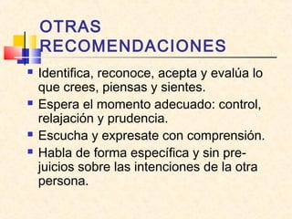 OTRAS
RECOMENDACIONES







Identifica, reconoce, acepta y evalúa lo
que crees, piensas y sientes.
Espera el momento adecuado: control,
relajación y prudencia.
Escucha y expresate con comprensión.
Habla de forma específica y sin prejuicios sobre las intenciones de la otra
persona.

 